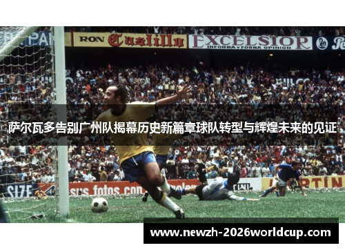 萨尔瓦多告别广州队揭幕历史新篇章球队转型与辉煌未来的见证