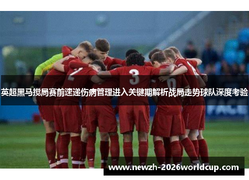 英超黑马搅局赛前速递伤病管理进入关键期解析战局走势球队深度考验